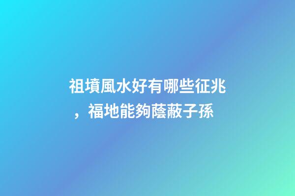祖墳風水好有哪些征兆，福地能夠蔭蔽子孫